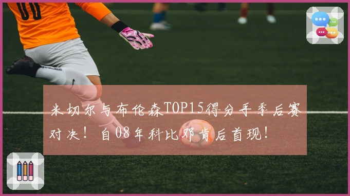 米切尔与布伦森TOP15得分手季后赛对决！自08年科比邓肯后首现！