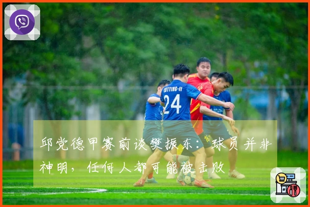 邱党德甲赛前谈樊振东：球员并非神明，任何人都可能被击败
